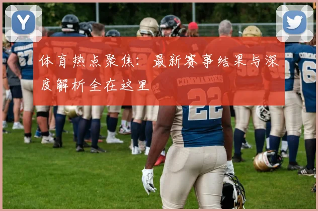 体育热点聚焦:最新赛事结果与深度解析全在这里