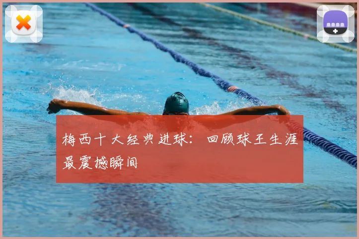 梅西十大经典进球：回顾球王生涯最震撼瞬间