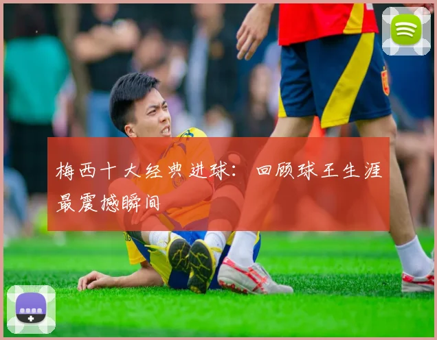 梅西十大经典进球：回顾球王生涯最震撼瞬间