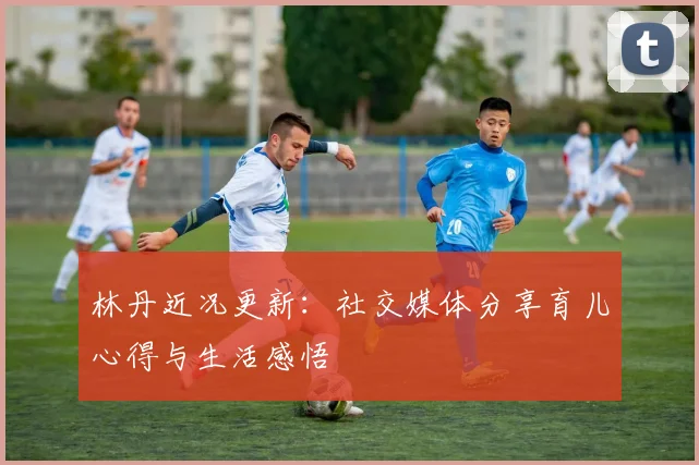 林丹近况更新:社交媒体分享育儿心得与生活感悟