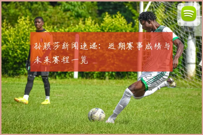 孙颖莎新闻速递：近期赛事成绩与未来赛程一览