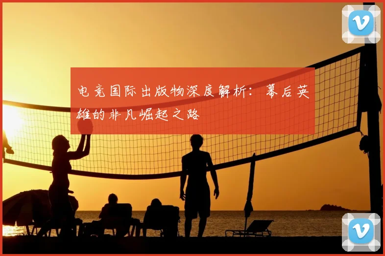 电竞国际出版物深度解析：幕后英雄的非凡崛起之路