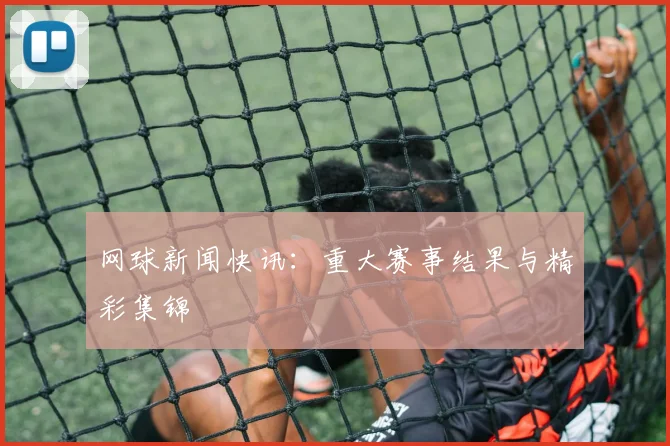 网球新闻快讯：重大赛事结果与精彩集锦