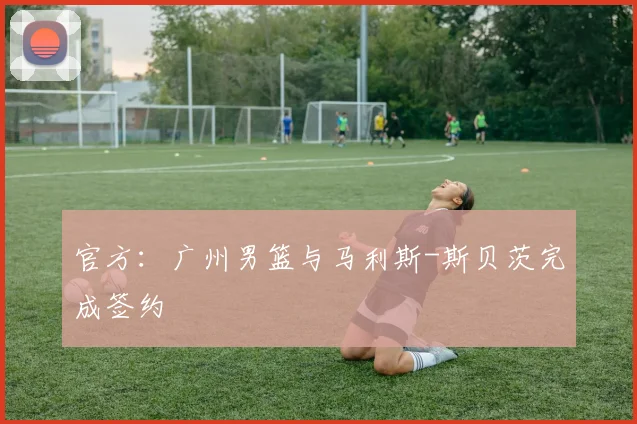 官方：广州男篮与马利斯-斯贝茨完成签约