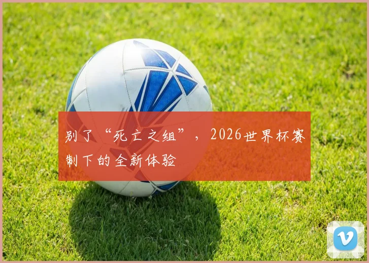 别了“死亡之组”,2026世界杯赛制下的全新体验