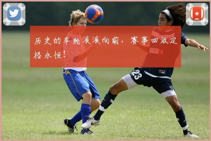 历史的车轮滚滚向前，赛事回放定格永恒！
