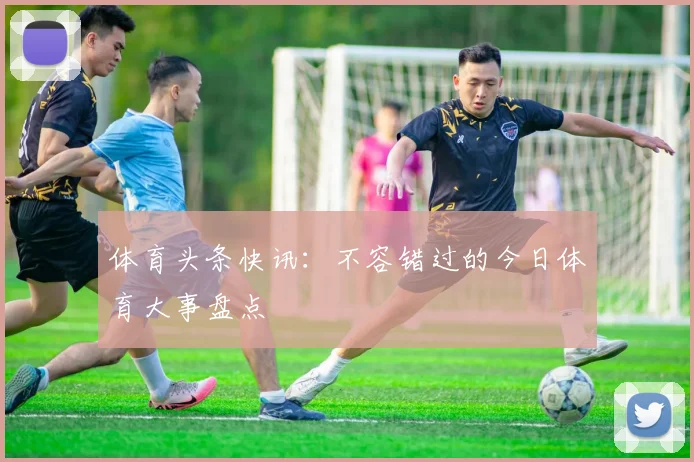 体育头条快讯：不容错过的今日体育大事盘点