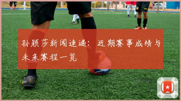 孙颖莎新闻速递:近期赛事成绩与未来赛程一览