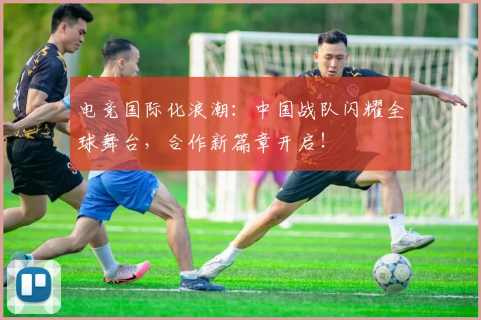 电竞国际化浪潮:中国战队闪耀全球舞台,合作新篇章开启!