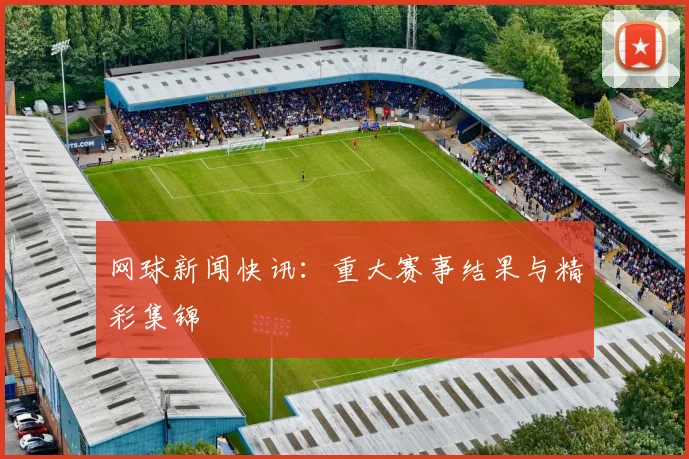 网球新闻快讯:重大赛事结果与精彩集锦