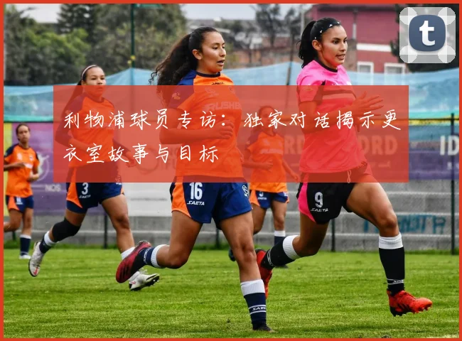 利物浦球员专访：独家对话揭示更衣室故事与目标
