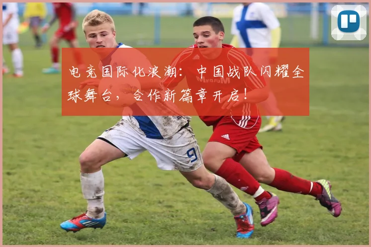 电竞国际化浪潮:中国战队闪耀全球舞台,合作新篇章开启!