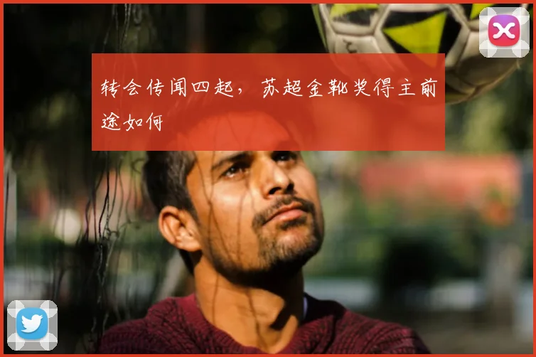 转会传闻四起，苏超金靴奖得主前途如何