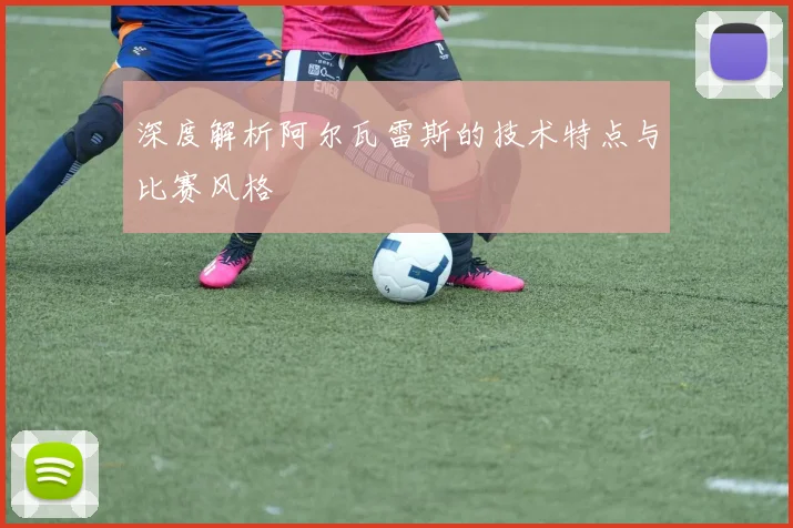 深度解析阿尔瓦雷斯的技术特点与比赛风格
