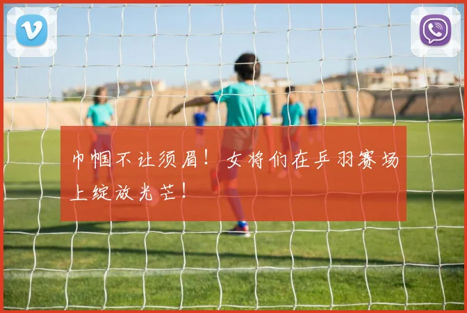 巾帼不让须眉!女将们在乒羽赛场上绽放光芒!