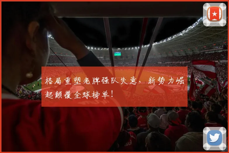 格局重塑老牌强队失意，新势力崛起颠覆全球榜单！
