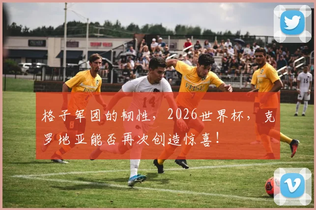 格子军团的韧性,2026世界杯,克罗地亚能否再次创造惊喜!