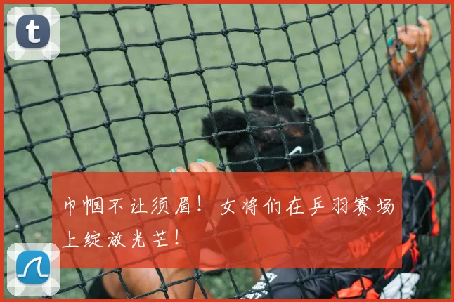 巾帼不让须眉！女将们在乒羽赛场上绽放光芒！