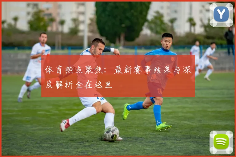 体育热点聚焦：最新赛事结果与深度解析全在这里